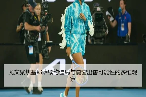 尤文聚焦基耶萨续约僵局与夏窗出售可能性的多维观察 | kaiyun