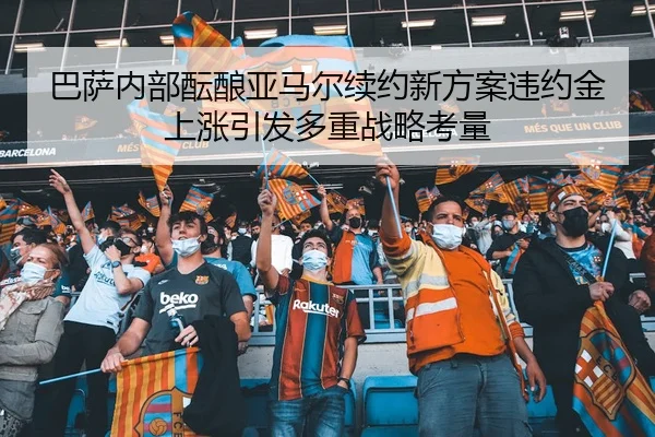 巴萨内部酝酿亚马尔续约新方案违约金上涨引发多重战略考量