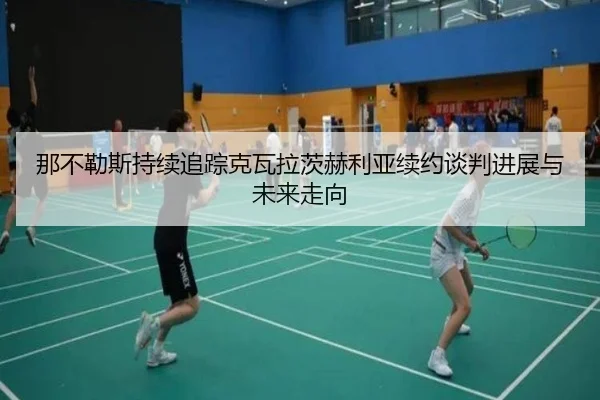 那不勒斯持续追踪克瓦拉茨赫利亚续约谈判进展与未来走向
