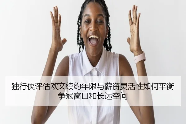独行侠评估欧文续约年限与薪资灵活性如何平衡争冠窗口和长远空间