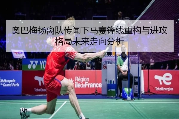 奥巴梅扬离队传闻下马赛锋线重构与进攻格局未来走向分析