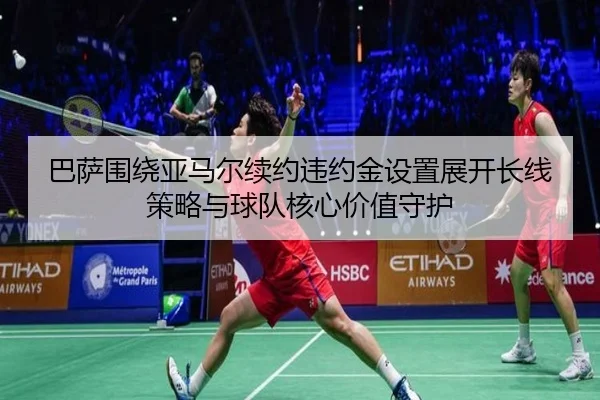 巴萨围绕亚马尔续约违约金设置展开长线策略与球队核心价值守护