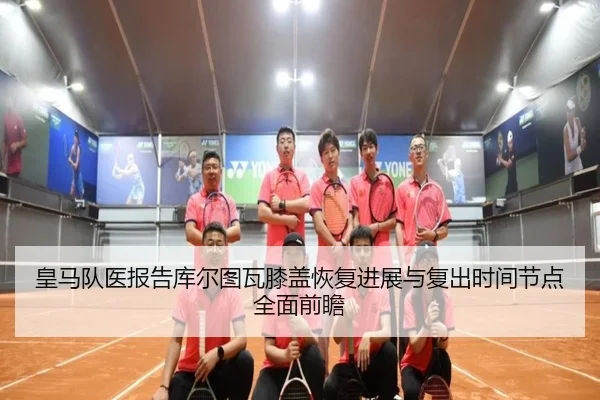 皇马队医报告库尔图瓦膝盖恢复进展与复出时间节点全面前瞻