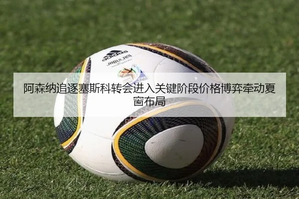 阿森纳追逐塞斯科转会进入关键阶段价格博弈牵动夏窗布局