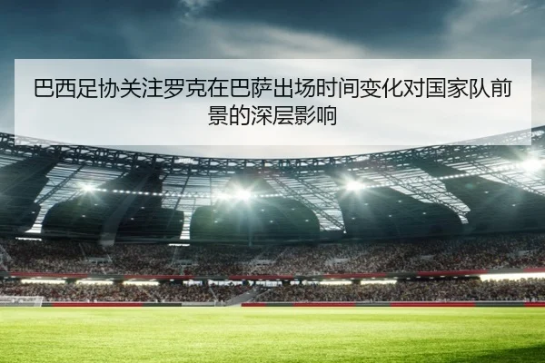 巴西足协关注罗克在巴萨出场时间变化对国家队前景的深层影响