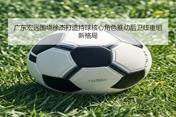 广东宏远围绕徐杰打造持球核心角色推动后卫线重组新格局