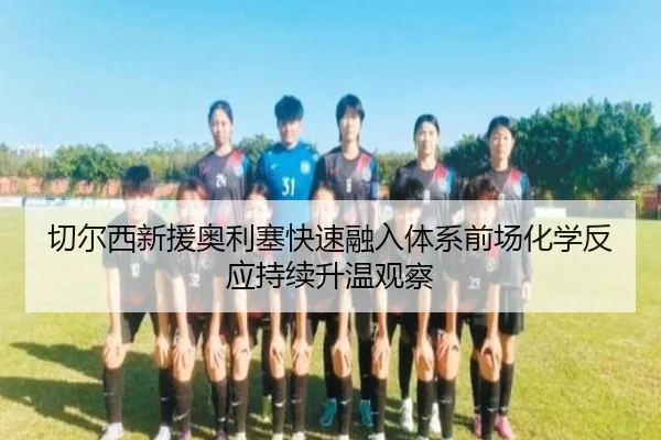 切尔西新援奥利塞快速融入体系前场化学反应持续升温观察